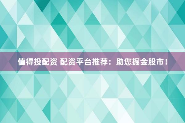 值得投配资 配资平台推荐：助您掘金股市！