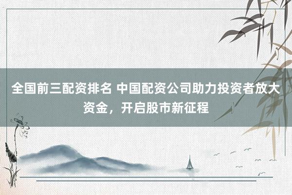 全国前三配资排名 中国配资公司助力投资者放大资金，开启股市新征程