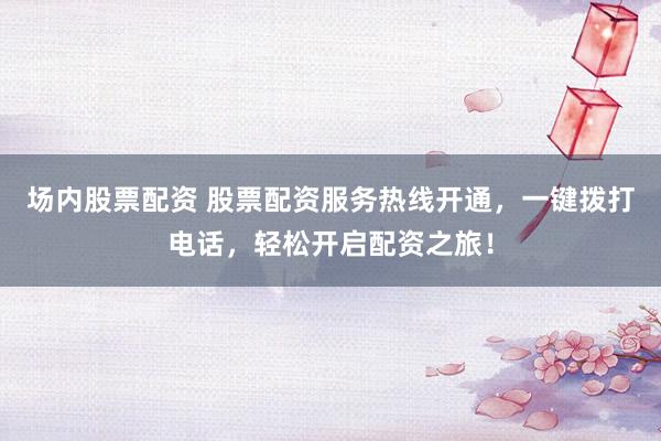 场内股票配资 股票配资服务热线开通，一键拨打电话，轻松开启配资之旅！