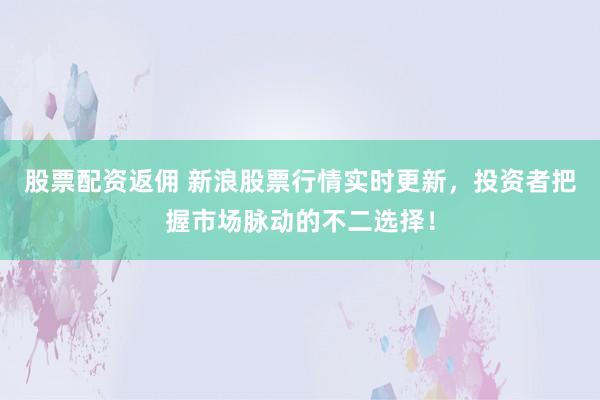 股票配资返佣 新浪股票行情实时更新，投资者把握市场脉动的不二选择！