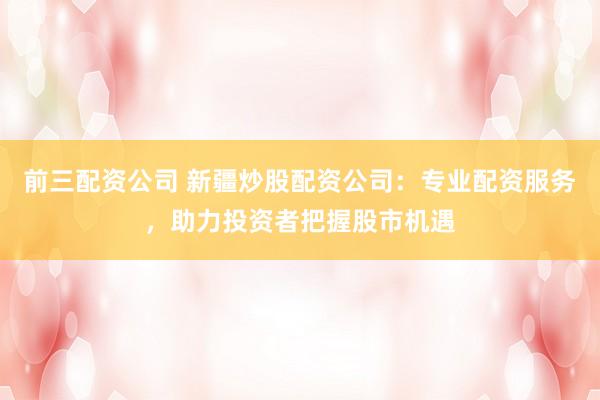 前三配资公司 新疆炒股配资公司：专业配资服务，助力投资者把握股市机遇