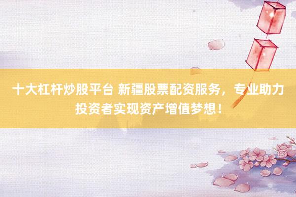 十大杠杆炒股平台 新疆股票配资服务，专业助力投资者实现资产增值梦想！