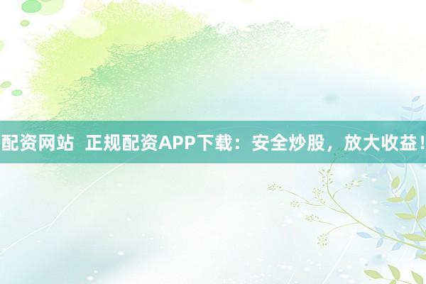 配资网站  正规配资APP下载：安全炒股，放大收益！