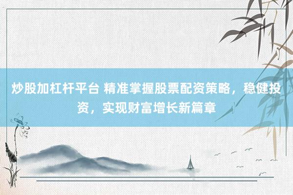 炒股加杠杆平台 精准掌握股票配资策略，稳健投资，实现财富增长新篇章