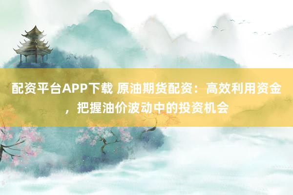 配资平台APP下载 原油期货配资:高效利用资金,把握油价波动中的投资机会