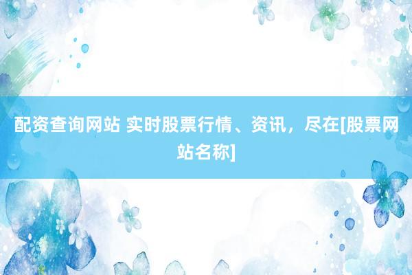 配资查询网站 实时股票行情、资讯，尽在[股票网站名称]
