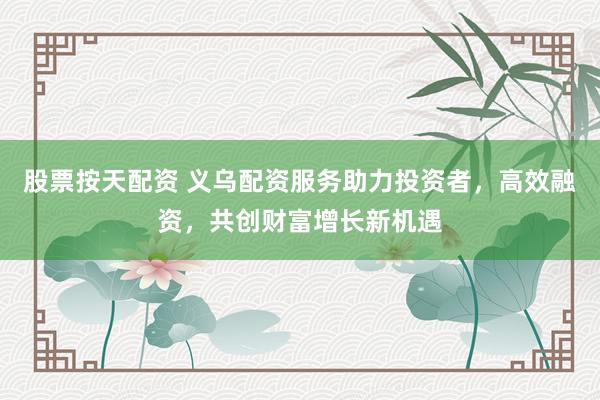 股票按天配资 义乌配资服务助力投资者，高效融资，共创财富增长新机遇