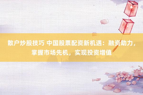 散户炒股技巧 中国股票配资新机遇：融资助力，掌握市场先机，实现投资增值