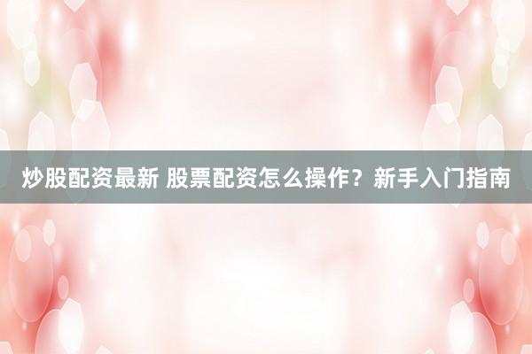 炒股配资最新 股票配资怎么操作？新手入门指南