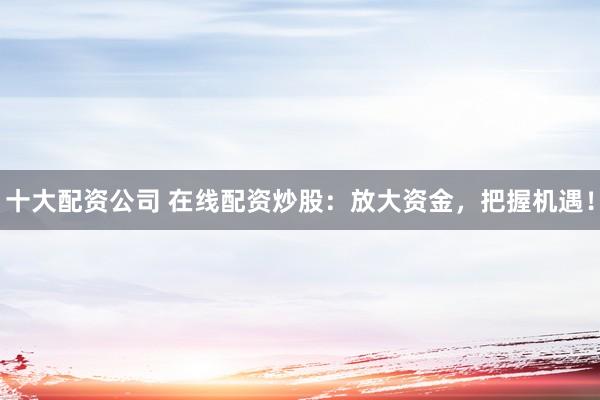 十大配资公司 在线配资炒股：放大资金，把握机遇！