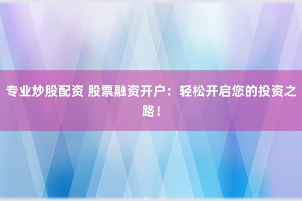 专业炒股配资 股票融资开户：轻松开启您的投资之路！