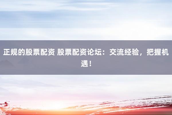 正规的股票配资 股票配资论坛：交流经验，把握机遇！