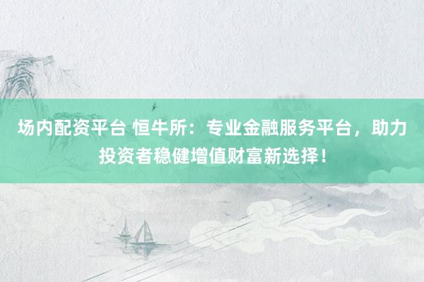 场内配资平台 恒牛所：专业金融服务平台，助力投资者稳健增值财富新选择！
