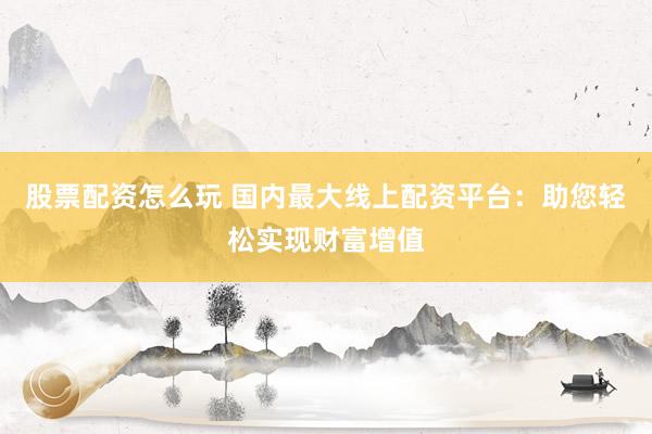 股票配资怎么玩 国内最大线上配资平台：助您轻松实现财富增值