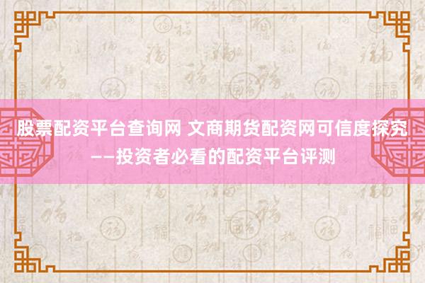 股票配资平台查询网 文商期货配资网可信度探究——投资者必看的配资平台评测