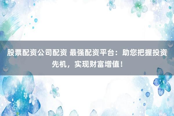 股票配资公司配资 最强配资平台：助您把握投资先机，实现财富增值！
