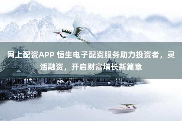 网上配资APP 恒生电子配资服务助力投资者，灵活融资，开启财富增长新篇章