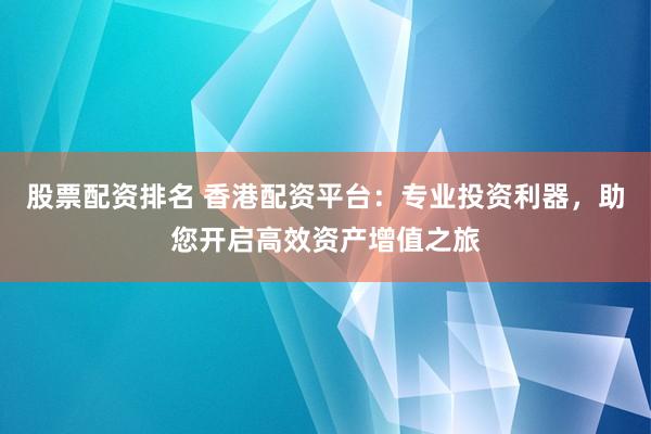 股票配资排名 香港配资平台：专业投资利器，助您开启高效资产增值之旅