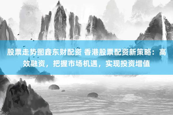 股票走势图鑫东财配资 香港股票配资新策略：高效融资，把握市场机遇，实现投资增值