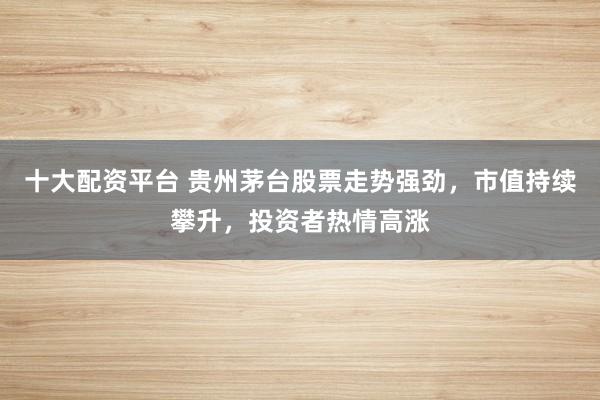 十大配资平台 贵州茅台股票走势强劲，市值持续攀升，投资者热情高涨