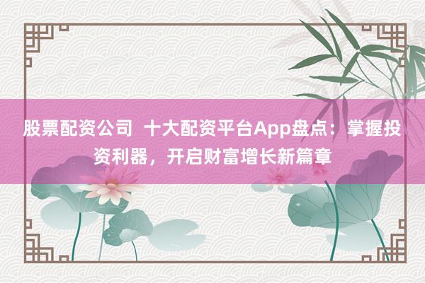 股票配资公司  十大配资平台App盘点：掌握投资利器，开启财富增长新篇章