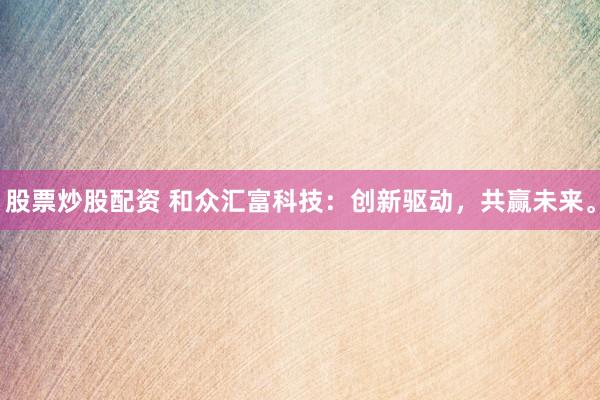 股票炒股配资 和众汇富科技：创新驱动，共赢未来。