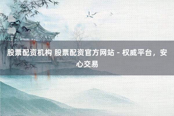 股票配资机构 股票配资官方网站 - 权威平台，安心交易