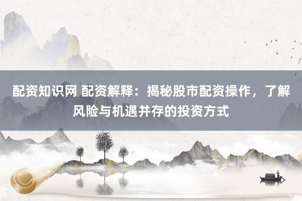 配资知识网 配资解释：揭秘股市配资操作，了解风险与机遇并存的投资方式
