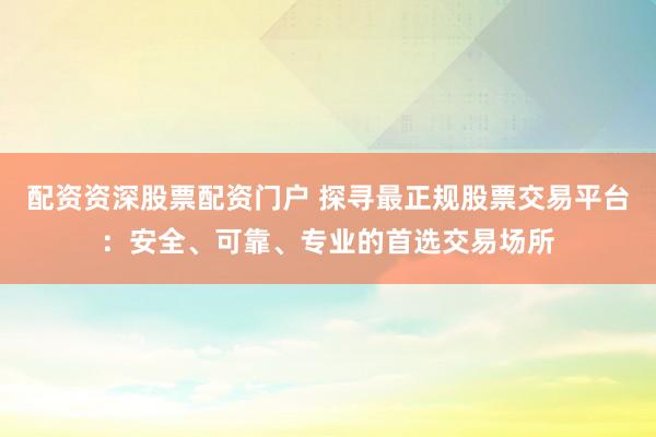 配资资深股票配资门户 探寻最正规股票交易平台：安全、可靠、专业的首选交易场所