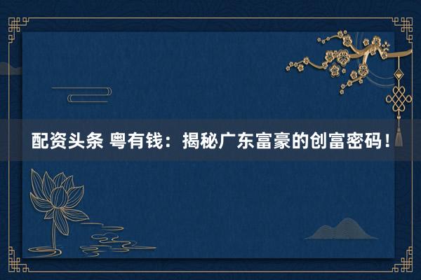 配资头条 粤有钱：揭秘广东富豪的创富密码！