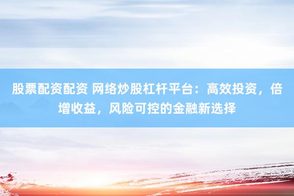 股票配资配资 网络炒股杠杆平台：高效投资，倍增收益，风险可控的金融新选择