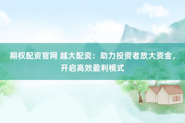 期权配资官网 越大配资:助力投资者放大资金,开启高效盈利模式
