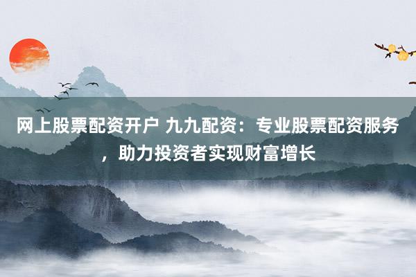 网上股票配资开户 九九配资:专业股票配资服务,助力投资者实现财富增长