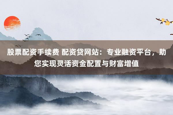 股票配资手续费 配资贷网站:专业融资平台,助您实现灵活资金配置与财富增值