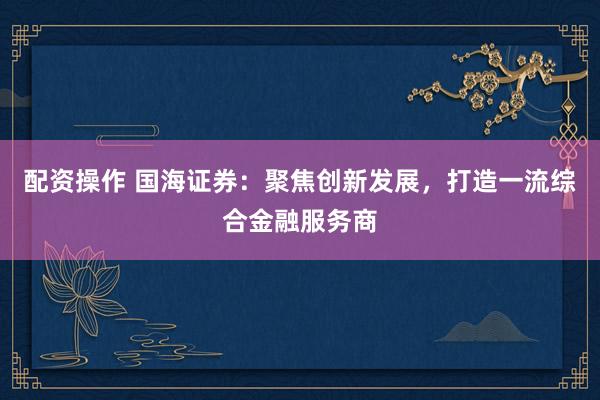 配资操作 国海证券:聚焦创新发展,打造一流综合金融服务商