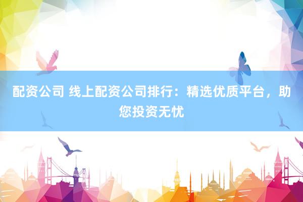 配资公司 线上配资公司排行：精选优质平台，助您投资无忧