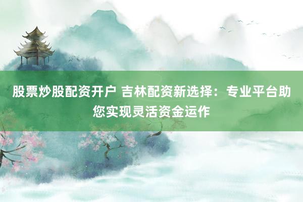 股票炒股配资开户 吉林配资新选择:专业平台助您实现灵活资金运作