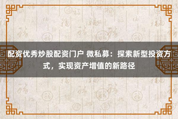 配资优秀炒股配资门户 微私募：探索新型投资方式，实现资产增值的新路径