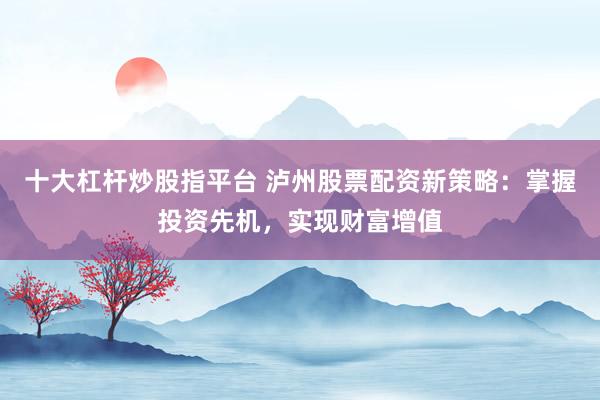 十大杠杆炒股指平台 泸州股票配资新策略:掌握投资先机,实现财富增值