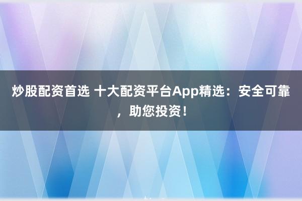炒股配资首选 十大配资平台App精选：安全可靠，助您投资！
