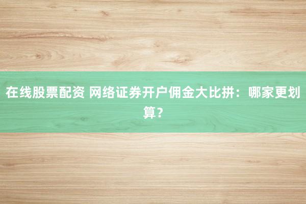 在线股票配资 网络证券开户佣金大比拼：哪家更划算？