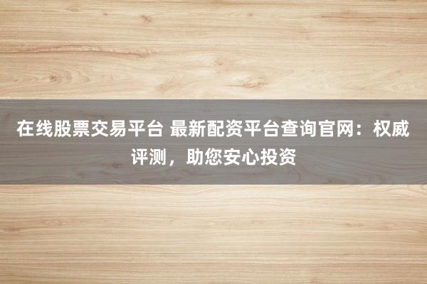在线股票交易平台 最新配资平台查询官网：权威评测，助您安心投资