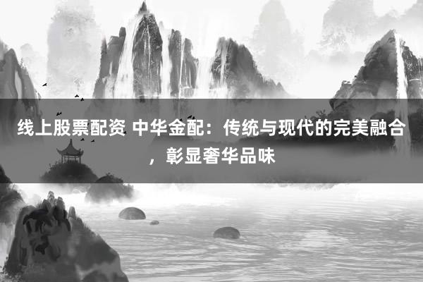 线上股票配资 中华金配：传统与现代的完美融合，彰显奢华品味