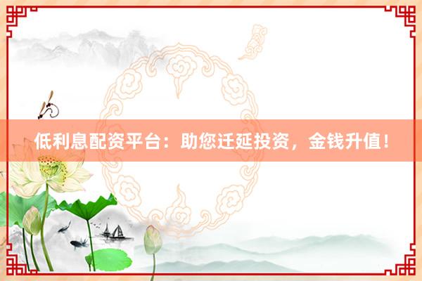 低利息配资平台：助您迁延投资，金钱升值！