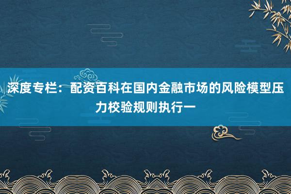 深度专栏：配资百科在国内金融市场的风险模型压力校验规则执行一