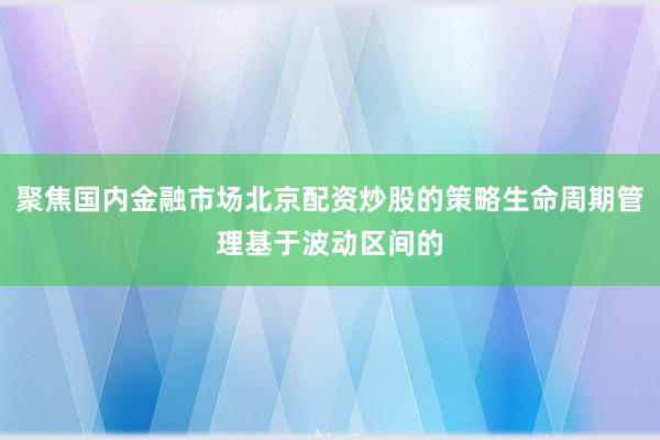 聚焦国内金融市场北京配资炒股的策略生命周期管理基于波动区间的
