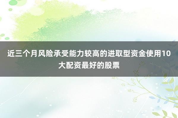 近三个月风险承受能力较高的进取型资金使用10大配资最好的股票