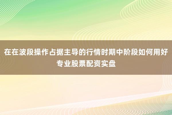 在在波段操作占据主导的行情时期中阶段如何用好专业股票配资实盘