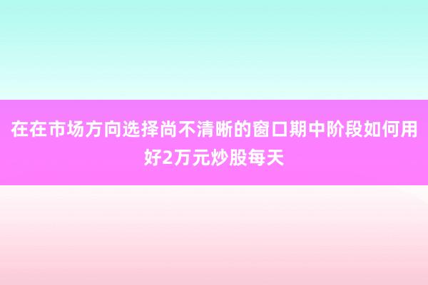 在在市场方向选择尚不清晰的窗口期中阶段如何用好2万元炒股每天
