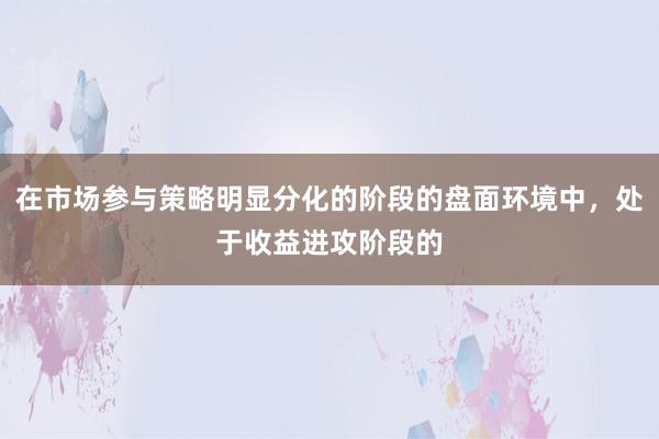 在市场参与策略明显分化的阶段的盘面环境中，处于收益进攻阶段的